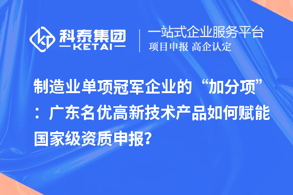 制造业单项冠军企业的“加分项”：广东名优高新技术产品如何赋能国家级资质申报？