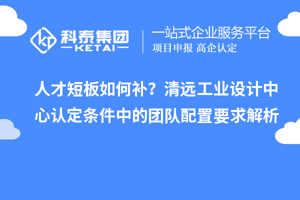 人才短板如何补？清远工业设计中心认定条件中的团队配置要求解析