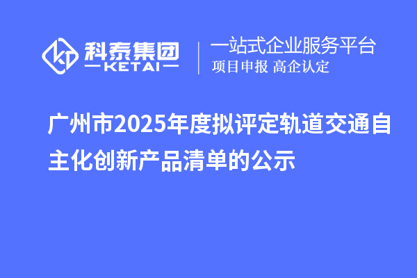 广州市2025年度拟评定轨道交通自主化创新产品清单的公示