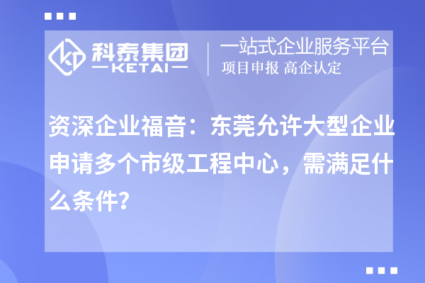 资深企业福音：东莞允许大型企业申请多个市级工程中心，需满足什么条件？