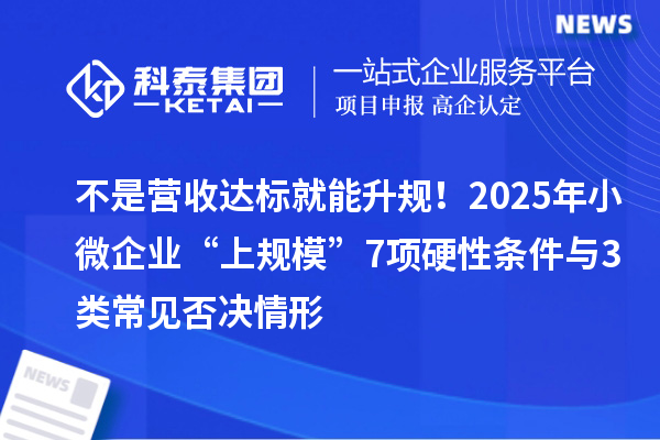 不是营收达标就能升规！2025年小微企业“上规模”7项硬性条件与3类常见否决情形