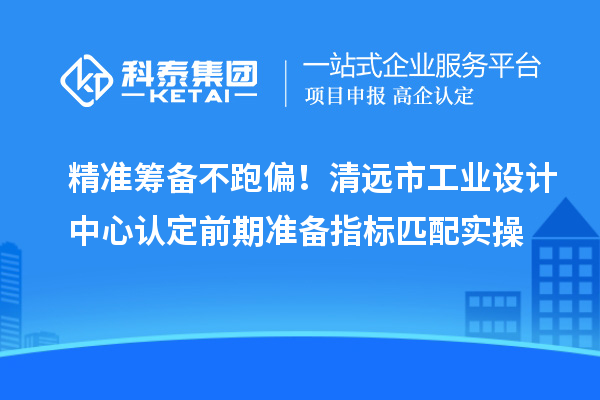 精准筹备不跑偏！清远市工业设计中心认定前期准备指标匹配实操