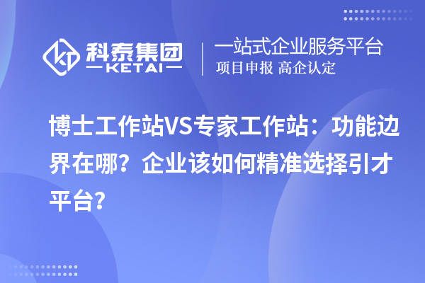 博士工作站VS专家工作站：功能边界在哪？企业该如何精准选择引才平台？