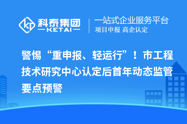 警惕“重申报、轻运行”！市工程技术研究中心认定后首年动态监管要点预警
