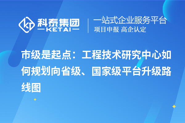 市级是起点：工程技术研究中心如何规划向省级、国家级平台升级路线图