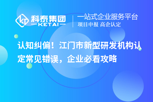 认知纠偏！江门市新型研发机构认定常见错误，企业必看攻略