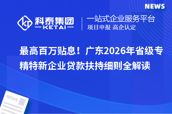 最高百万贴息！广东2026年省级专精特新企业贷款扶持细则全解读