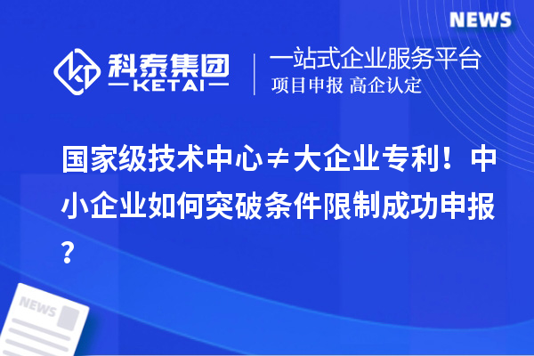 国家级技术中心≠大企业专利！中小企业如何突破条件限制成功申报？