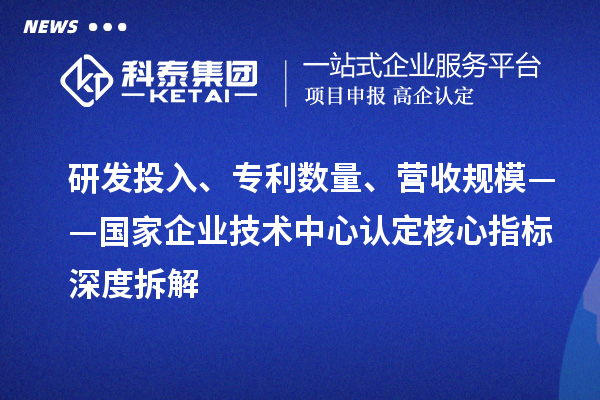 研发投入、专利数量、营收规模——国家企业技术中心认定核心指标深度拆解