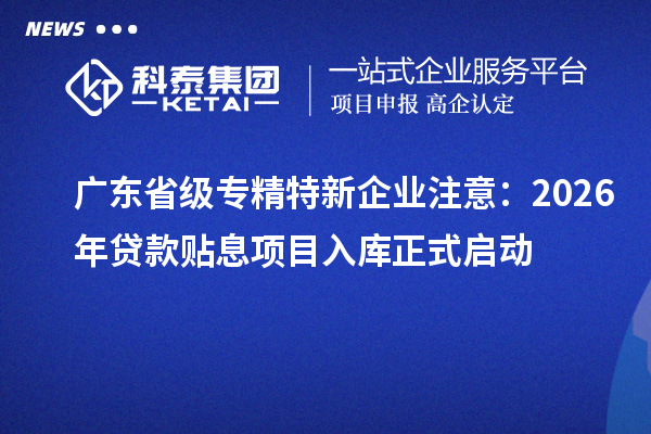 广东省级专精特新企业注意：2026年贷款贴息项目入库正式启动