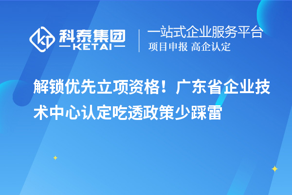 解锁优先立项资格！广东省企业技术中心认定吃透政策少踩雷