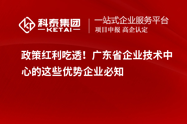 政策红利吃透！广东省企业技术中心的这些优势企业必知
