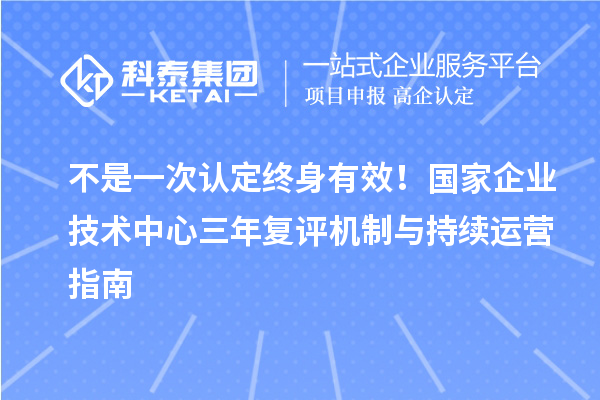 不是一次认定终身有效！国家企业技术中心三年复评机制与持续运营指南