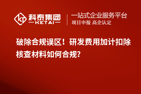 破除合规误区！研发费用加计扣除核查材料如何合规？