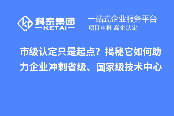 市级认定只是起点？揭秘它如何助力企业冲刺省级、国家级技术中心