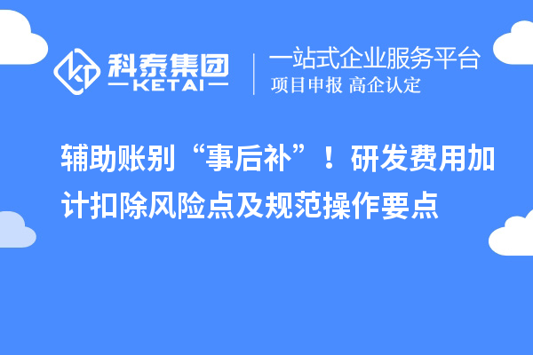 辅助账别“事后补”！研发费用加计扣除风险点及规范操作要点