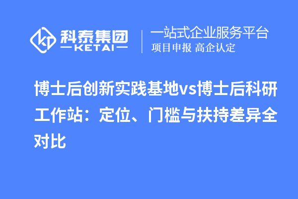 博士后创新实践基地 vs 博士后科研工作站：定位、门槛与扶持差异全对比