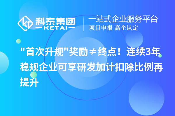 首次升规奖励≠终点！连续3年稳规企业可享研发加计扣除比例再提升