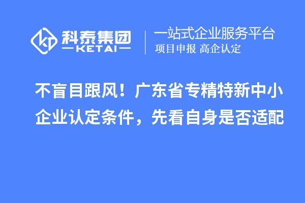 不盲目跟风！广东省专精特新中小企业认定条件，先看自身是否适配