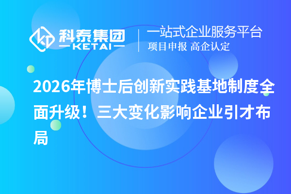 2026年博士后创新实践基地制度全面升级！三大变化影响企业引才布局