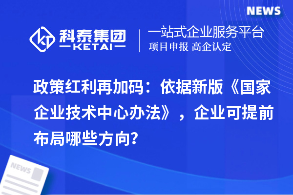 政策红利再加码：依据新版《国家企业技术中心办法》，企业可提前布局哪些方向？