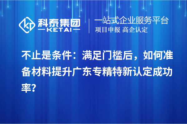 不止是条件：满足门槛后，如何准备材料提升广东专精特新认定成功率？