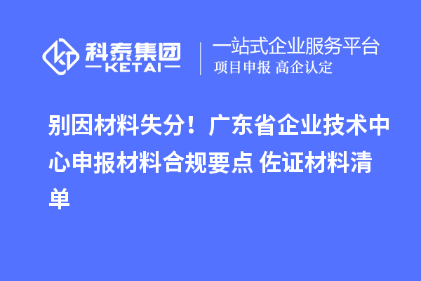 别因材料失分！广东省企业技术中心申报材料合规要点+佐证材料清单