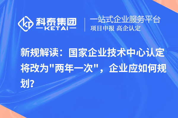 新规解读：国家企业技术中心认定将改为两年一次，企业应如何规划？