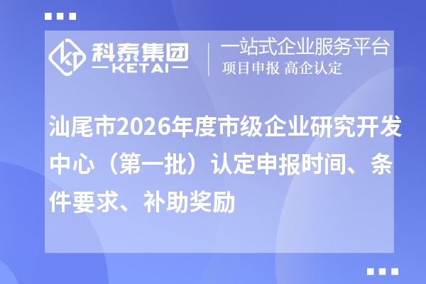 汕尾市2026年度市级企业研究开发中心（第一批）认定申报时间、条件要求、补助奖励