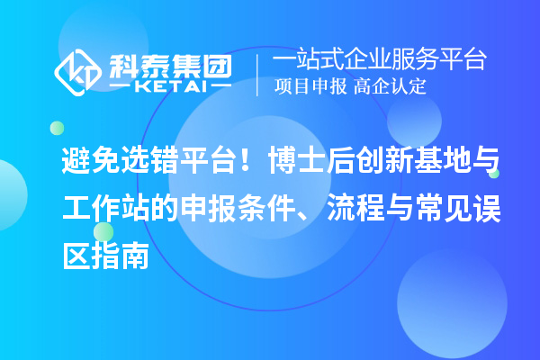 避免选错平台！博士后创新基地与工作站的申报条件、流程与常见误区指南