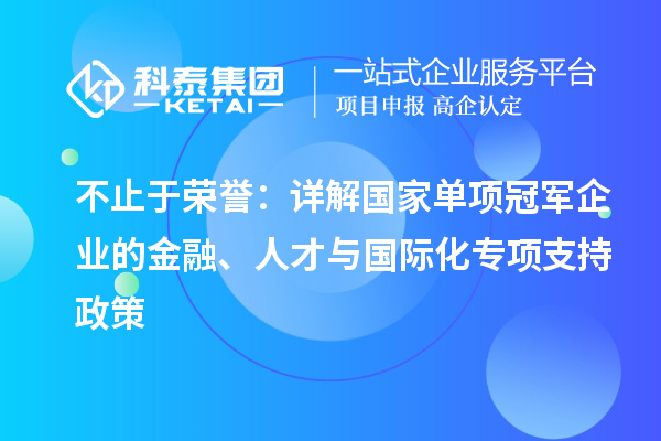 不止于荣誉：详解国家单项冠军企业的金融、人才与国际化专项支持政策