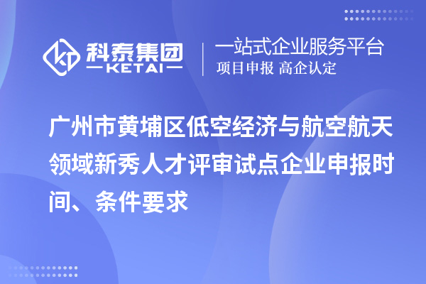 广州市黄埔区低空经济与航空航天领域新秀人才评审试点企业申报时间、条件要求