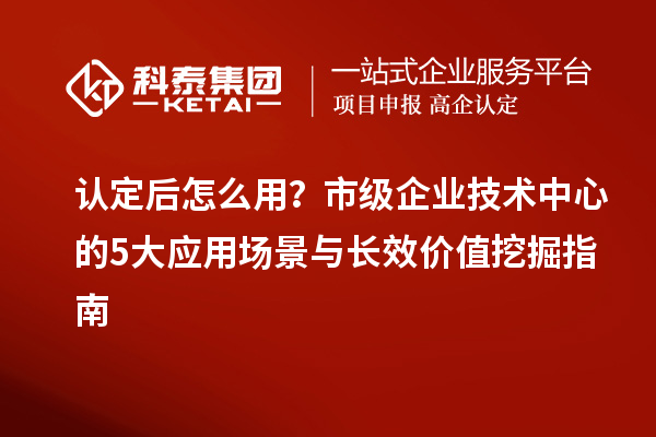 认定后怎么用？市级企业技术中心的5大应用场景与长效价值挖掘指南