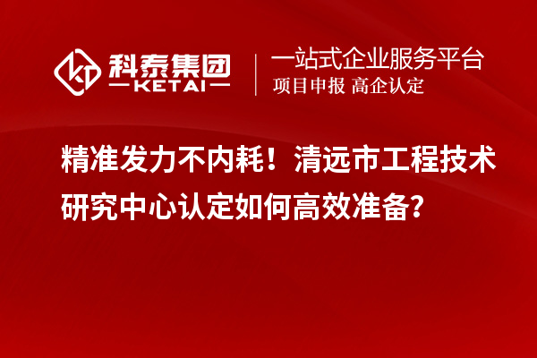 精准发力不内耗！清远市工程技术研究中心认定如何高效准备？