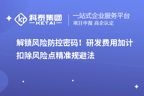 解锁风险防控密码！研发费用加计扣除风险点精准规避法