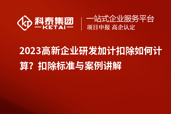  2023高新企业研发加计扣除如何计算？扣除标准与案例讲解