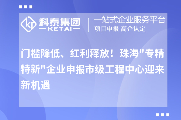 门槛降低、红利释放！珠海专精特新企业申报市级工程中心迎来新机遇