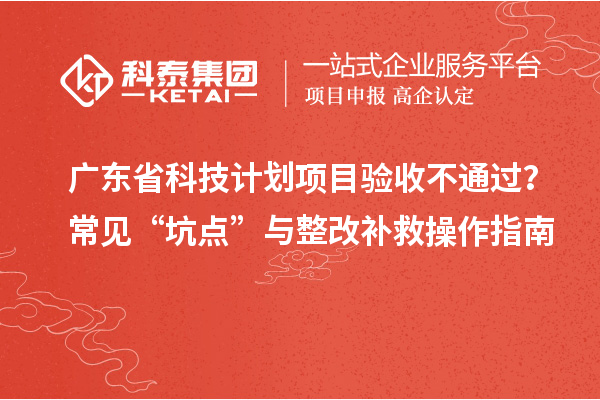 广东省科技计划项目验收不通过？常见“坑点”与整改补救操作指南