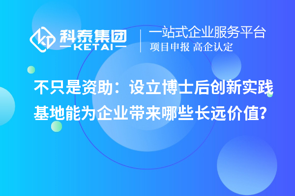 不只是资助：设立博士后创新实践基地能为企业带来哪些长远价值？