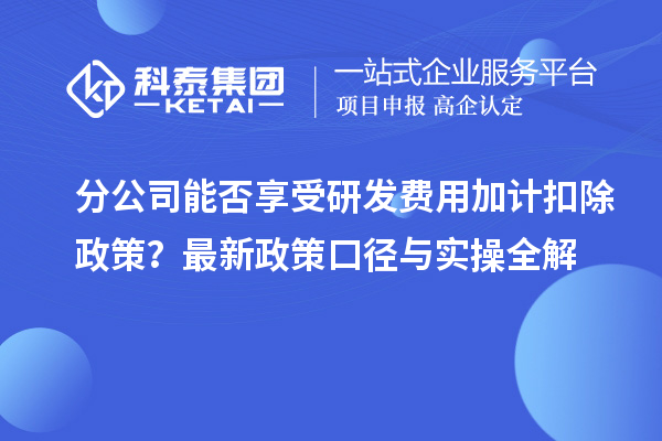  分公司能否享受研发费用加计扣除政策？最新政策口径与实操全解
