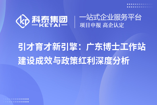 引才育才新引擎：广东博士工作站建设成效与政策红利深度分析