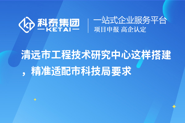 清远市工程技术研究中心这样搭建，精准适配市科技局要求