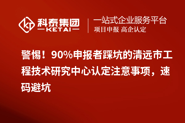警惕！90%申报者踩坑的清远市工程技术研究中心认定注意事项，速码避坑