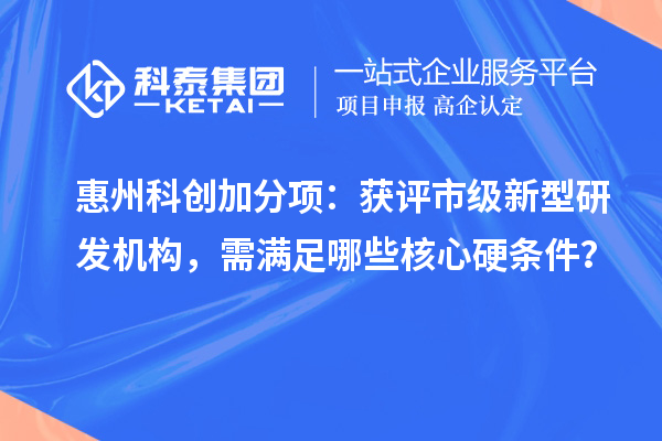 惠州科创加分项：获评市级新型研发机构，需满足哪些核心硬条件？