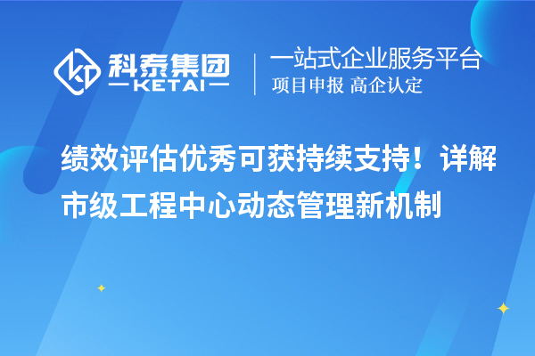 绩效评估优秀可获持续支持！详解市级工程中心动态管理新机制