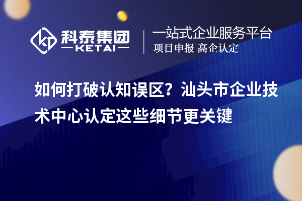 如何打破认知误区？汕头市企业技术中心认定这些细节更关键