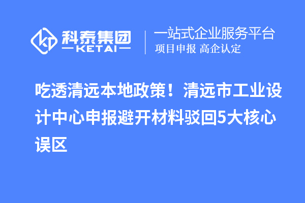 吃透清远本地政策！清远市工业设计中心申报避开材料驳回5大核心误区