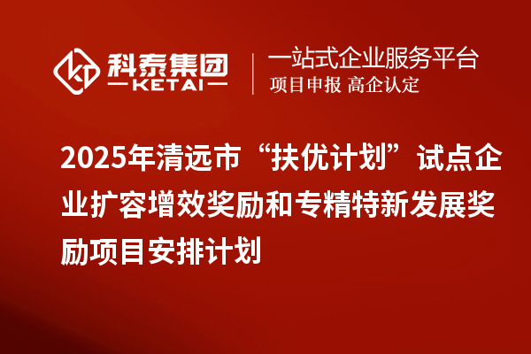 2025年清远市“扶优计划”试点企业扩容增效奖励和专精特新发展奖励项目安排计划