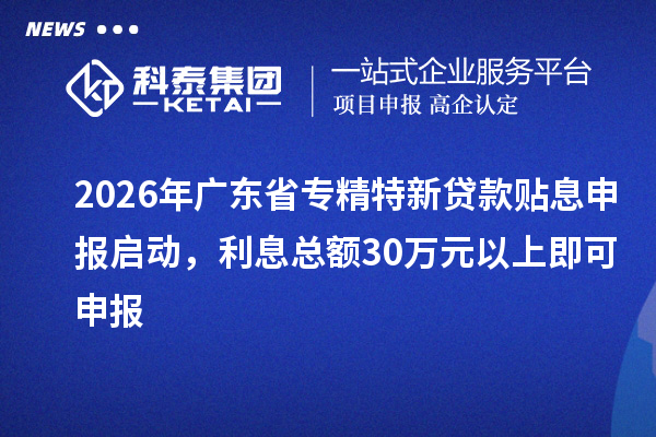 2026年广东省专精特新贷款贴息申报启动，利息总额30万元以上即可申报