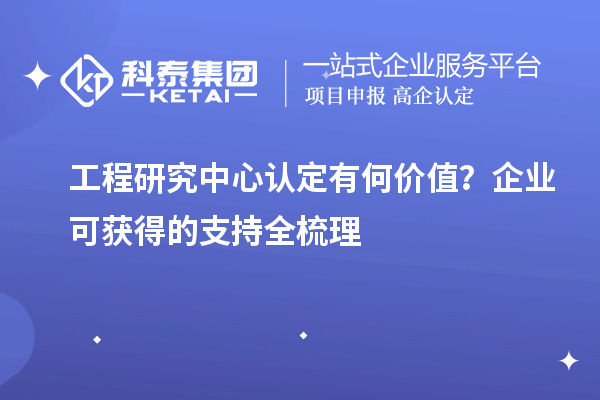  工程研究中心认定有何价值？企业可获得的支持全梳理